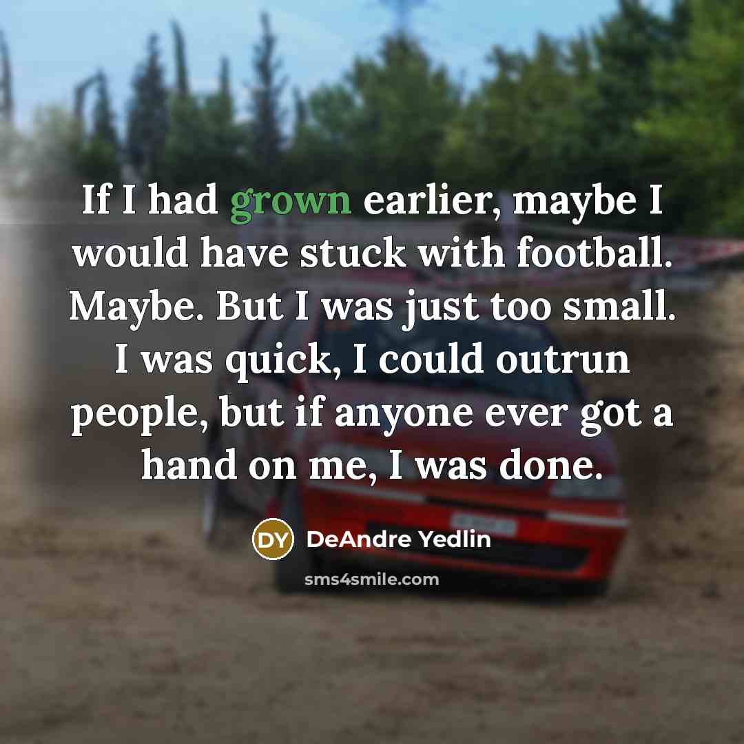 “If I had grown earlier, maybe I would have stuck with football. Maybe. But I was just too small. I was quick, I could outrun people, but if anyone ever got a hand on me, I was done.” quote by DeAndre Yedlin