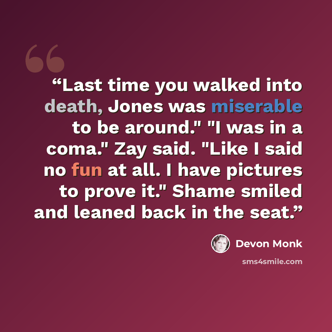“Last time you walked into death, Jones was miserable to be around." "I was in a coma." Zay said. "Like I said no fun at all. I have pictures to prove it." Shame smiled and leaned back in the seat.” quote by Devon Monk