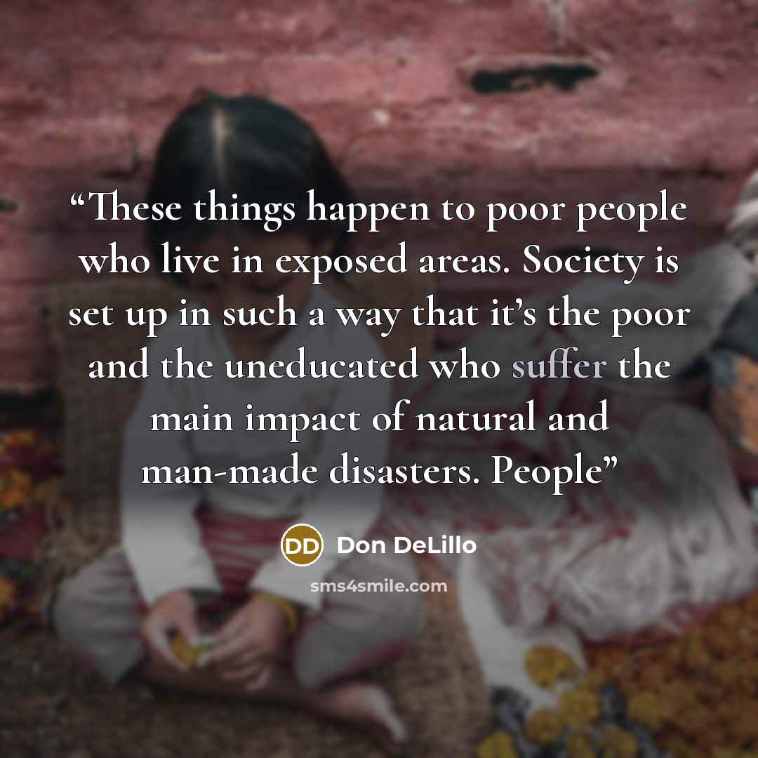 “These things happen to poor people who live in exposed areas. Society is set up in such a way that it’s the poor and the uneducated who suffer the main impact of natural and man-made disasters. People” quote by Don DeLillo