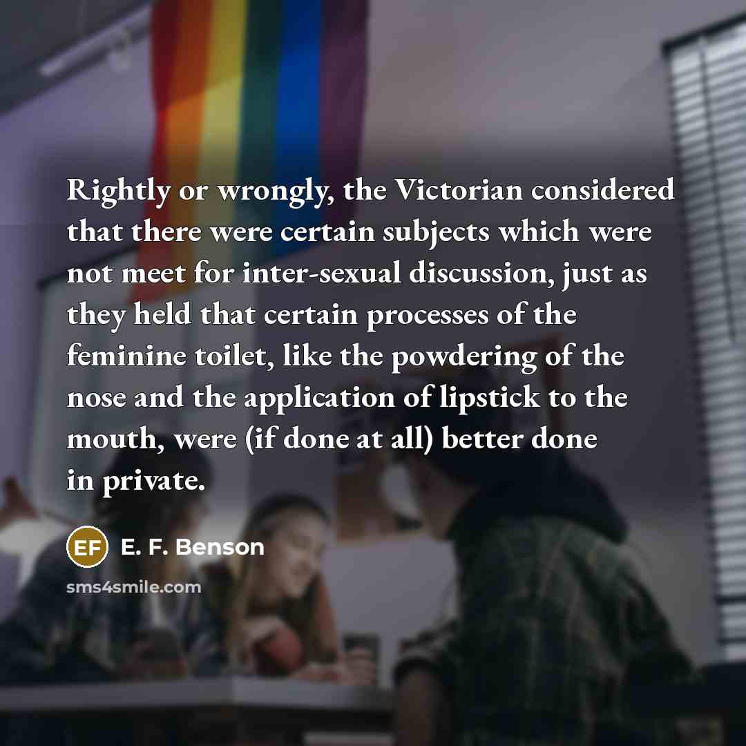 “Rightly or wrongly, the Victorian considered that there were certain subjects which were not meet for inter-sexual discussion, just as they held that certain processes of the feminine toilet, like the powdering of the nose and the application of lipstick to the mouth, were (if done at all) better…” quote by E. F. Benson