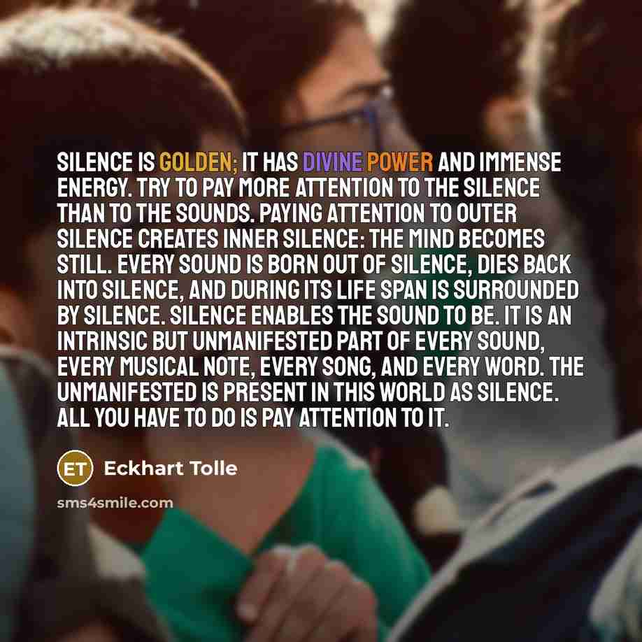“Silence is Golden; it has divine power and immense energy. Try to pay more attention to the silence than to the sounds. Paying attention to outer silence creates inner silence: the mind becomes still. Every sound is born out of silence, dies back into silence, and during its life span is…” quote by Eckhart Tolle