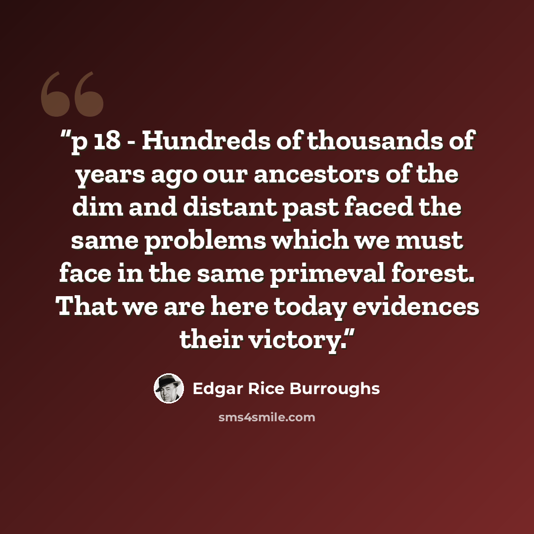 “p 18 - Hundreds of thousands of years ago our ancestors of the dim and distant past faced the same problems which we must face in the same primeval forest. That we are here today evidences their victory.” quote by Edgar Rice Burroughs