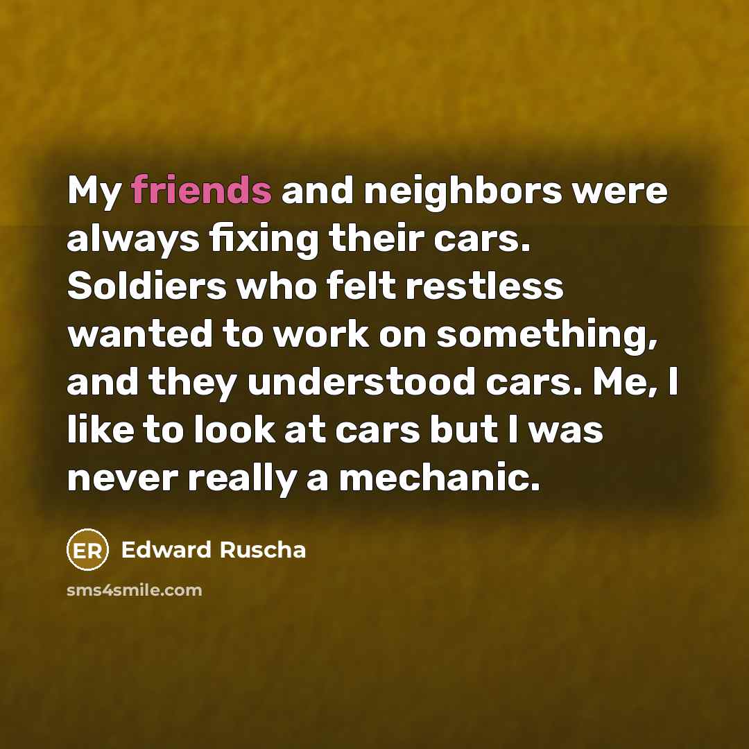 “My friends and neighbors were always fixing their cars. Soldiers who felt restless wanted to work on something, and they understood cars. Me, I like to look at cars but I was never really a mechanic.” quote by Edward Ruscha