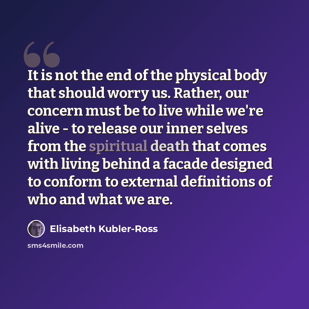 “It is not the end of the physical body that should worry us. Rather, our concern must be to live while we're alive - to release our inner selves from the spiritual death that comes with living behind a facade designed to conform to external definitions of who and what we are.” quote by Elisabeth Kubler-Ross