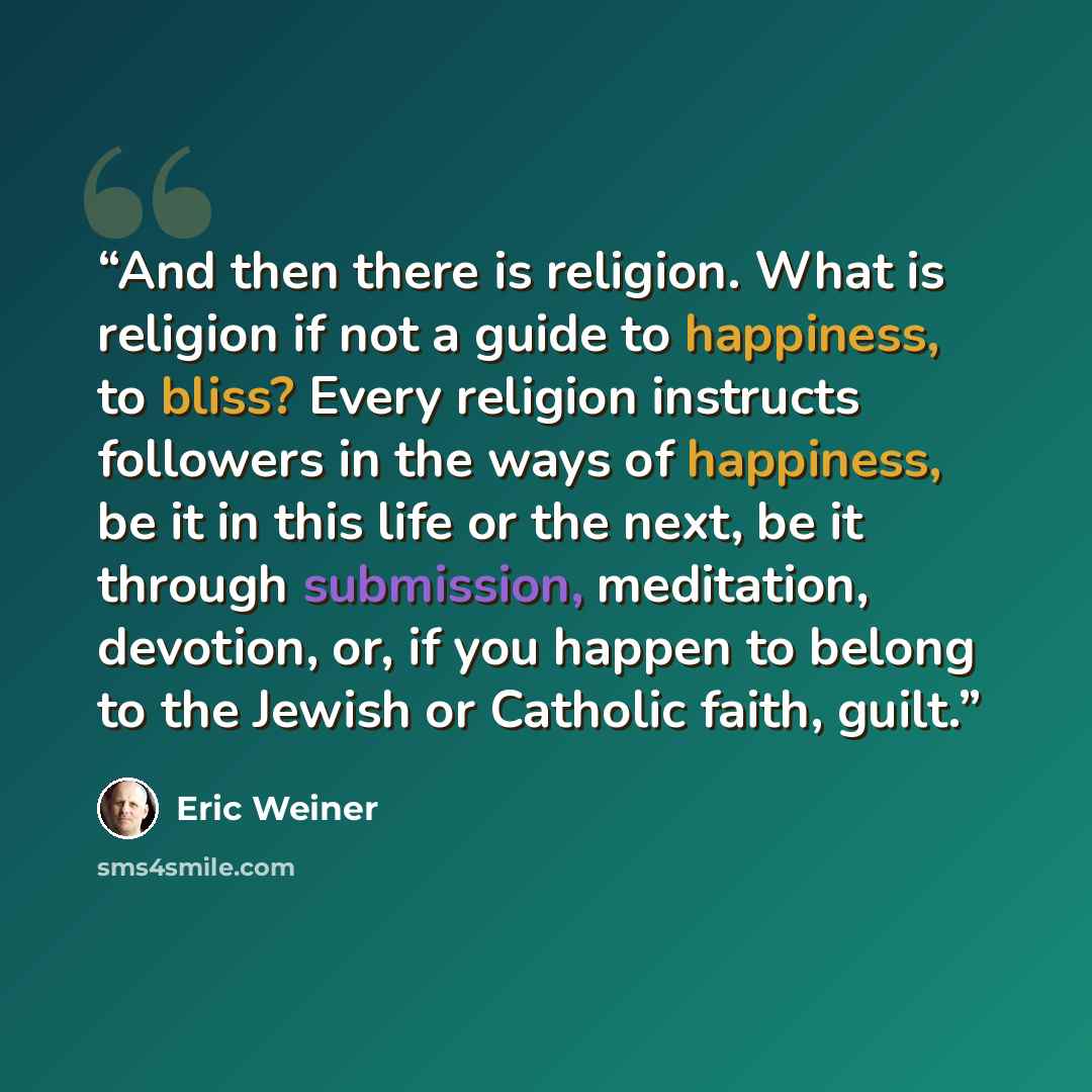 “And then there is religion. What is religion if not a guide to happiness, to bliss? Every religion instructs followers in the ways of happiness, be it in this life or the next, be it through submission, meditation, devotion, or, if you happen to belong to the Jewish or Catholic faith, guilt.” quote by Eric Weiner