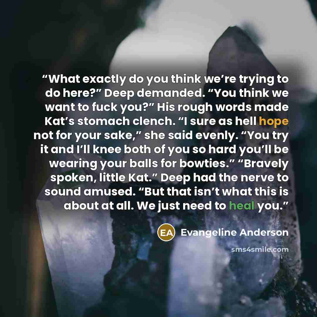 “What exactly do you think we’re trying to do here?” Deep demanded. “You think we want to fuck you?” His rough words made Kat’s stomach clench. “I sure as hell hope not for your sake,” she said evenly. “You try it and I’ll knee both of you so hard you’ll be wearing your balls for bowties.” “Bravely…” quote by Evangeline Anderson