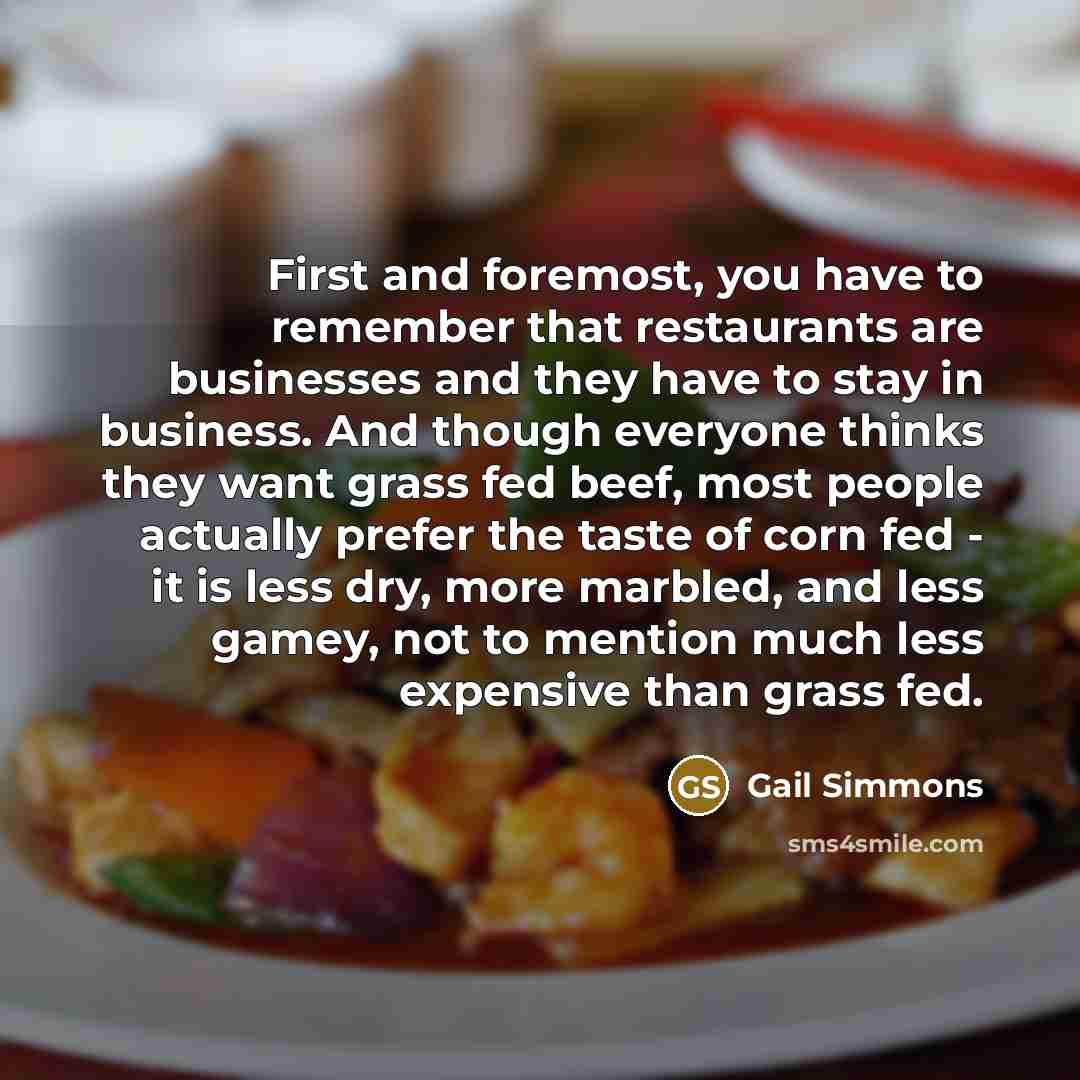 “First and foremost, you have to remember that restaurants are businesses and they have to stay in business. And though everyone thinks they want grass fed beef, most people actually prefer the taste of corn fed - it is less dry, more marbled, and less gamey, not to mention much less expensive than…” quote by Gail Simmons