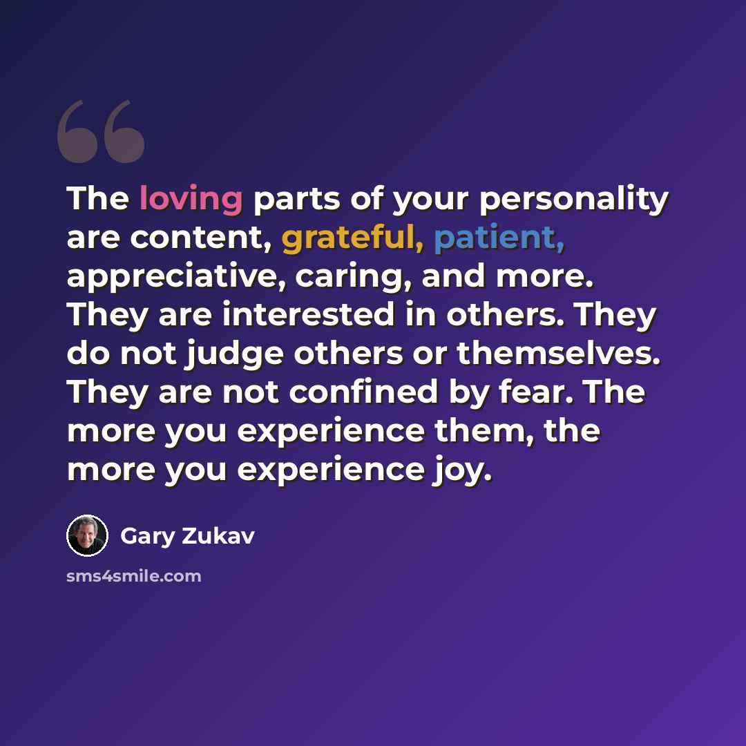“The loving parts of your personality are content, grateful, patient, appreciative, caring, and more. They are interested in others. They do not judge others or themselves. They are not confined by fear. The more you experience them, the more you experience joy.” quote by Gary Zukav