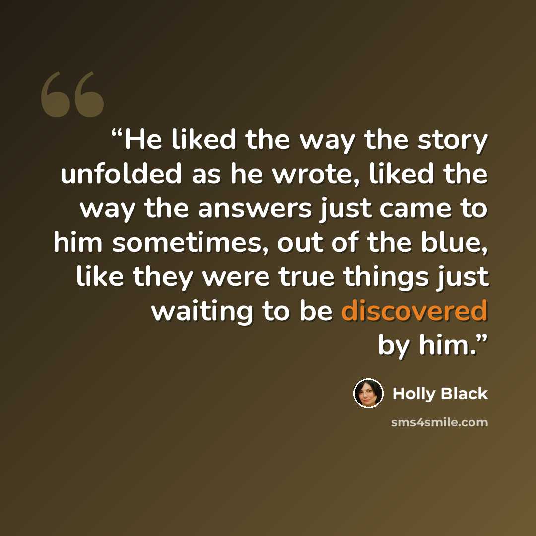 “He liked the way the story unfolded as he wrote, liked the way the answers just came to him sometimes, out of the blue, like they were true things just waiting to be discovered by him.” quote by Holly Black