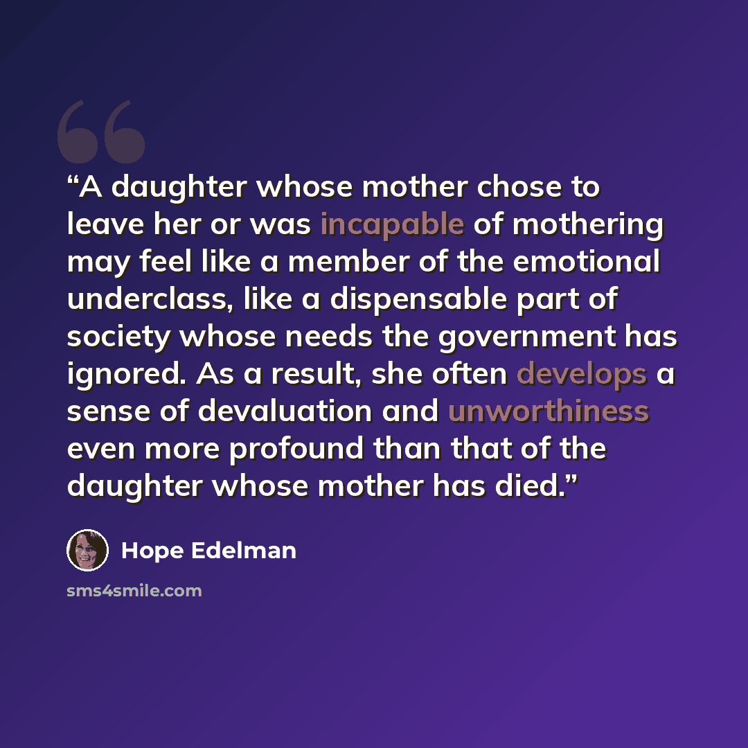 “A daughter whose mother chose to leave her or was incapable of mothering may feel like a member of the emotional underclass, like a dispensable part of society whose needs the government has ignored. As a result, she often develops a sense of devaluation and unworthiness even more profound than…” quote by Hope Edelman