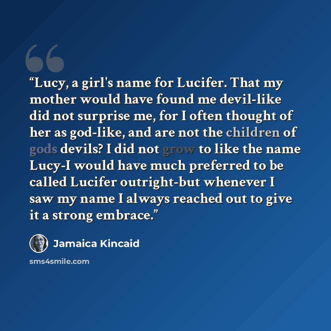“Lucy, a girl's name for Lucifer. That my mother would have found me devil-like did not surprise me, for I often thought of her as god-like, and are not the children of gods devils? I did not grow to like the name Lucy-I would have much preferred to be called Lucifer outright-but whenever I saw my…” quote by Jamaica Kincaid