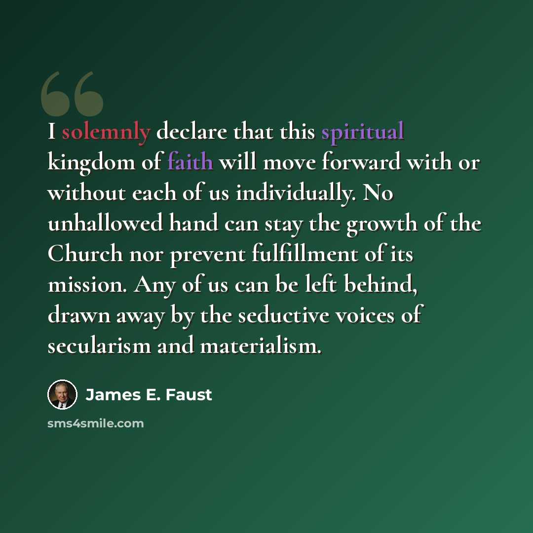 “I solemnly declare that this spiritual kingdom of faith will move forward with or without each of us individually. No unhallowed hand can stay the growth of the Church nor prevent fulfillment of its mission. Any of us can be left behind, drawn away by the seductive voices of secularism and…” quote by James E. Faust