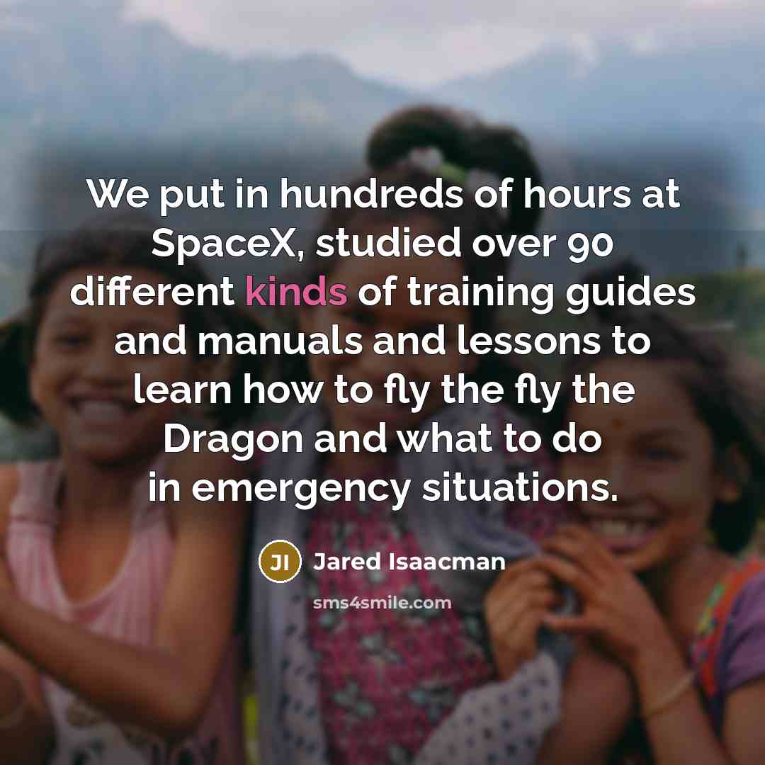 “We put in hundreds of hours at SpaceX, studied over 90 different kinds of training guides and manuals and lessons to learn how to fly the fly the Dragon and what to do in emergency situations.” quote by Jared Isaacman
