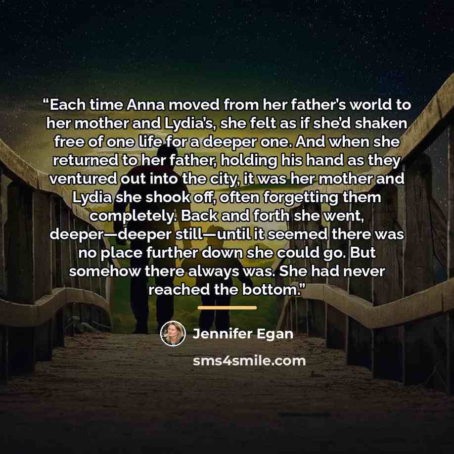 “Each time Anna moved from her father’s world to her mother and Lydia’s, she felt as if she’d shaken free of one life for a deeper one. And when she returned to her father, holding his hand as they ventured out into the city, it was her mother and Lydia she shook off, often forgetting them…” quote by Jennifer Egan