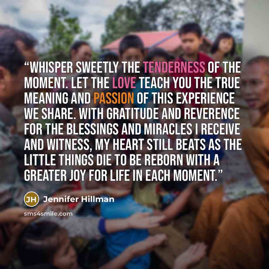 “Whisper sweetly the tenderness of the moment. Let the love teach you the true meaning and passion of this experience we share. With gratitude and reverence for the blessings and miracles I receive and witness, my heart still beats as the little things die to be reborn with a greater joy for life…” quote by Jennifer Hillman