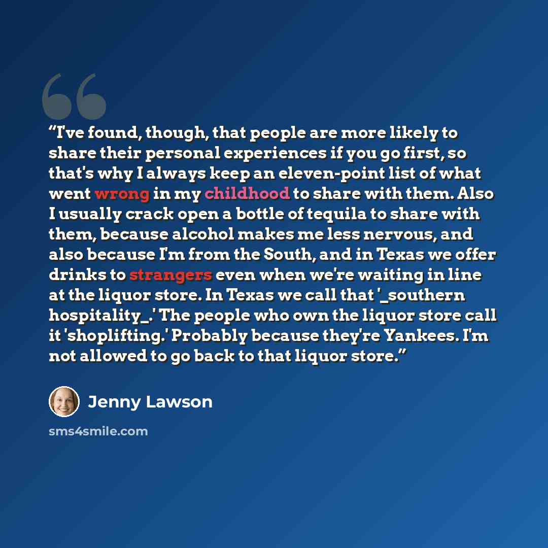 “I've found, though, that people are more likely to share their personal experiences if you go first, so that's why I always keep an eleven-point list of what went wrong in my childhood to share with them. Also I usually crack open a bottle of tequila to share with them, because alcohol makes me…” quote by Jenny Lawson