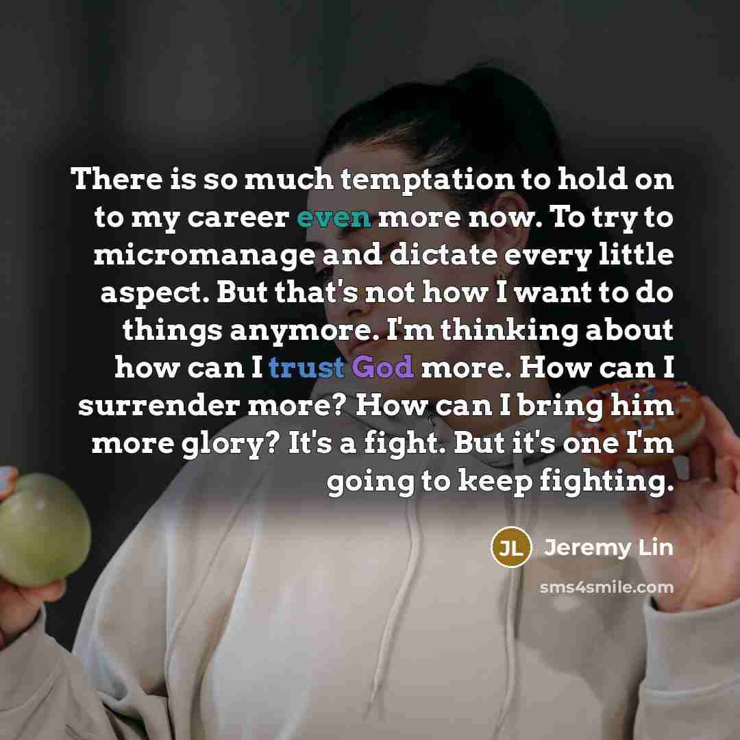 “There is so much temptation to hold on to my career even more now. To try to micromanage and dictate every little aspect. But that's not how I want to do things anymore. I'm thinking about how can I trust God more. How can I surrender more? How can I bring him more glory? It's a fight. But it's…” quote by Jeremy Lin