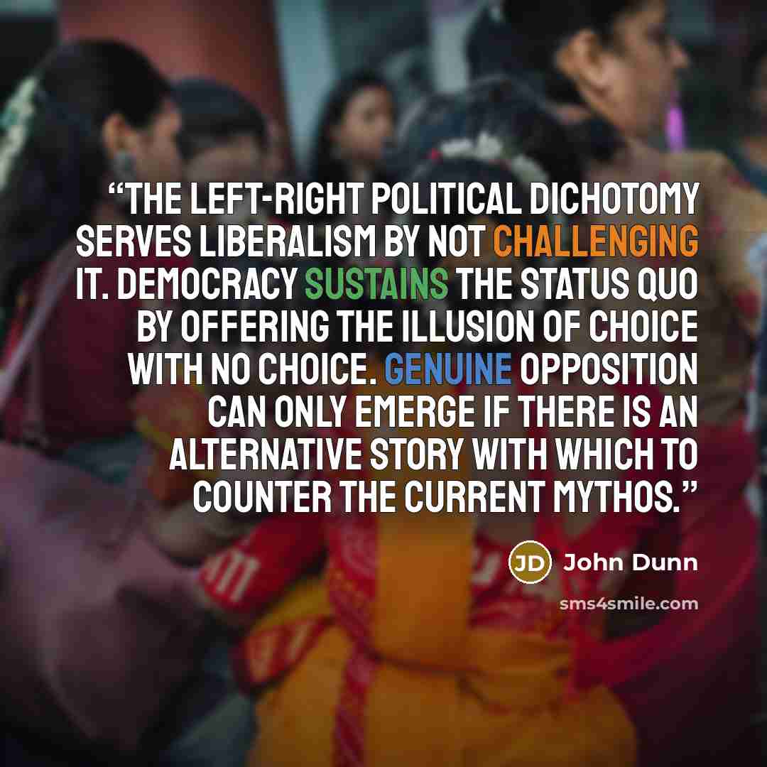 “The left-right political dichotomy serves liberalism by not challenging it. Democracy sustains the status quo by offering the illusion of choice with no choice. Genuine opposition can only emerge if there is an alternative story with which to counter the current mythos.” quote by John Dunn