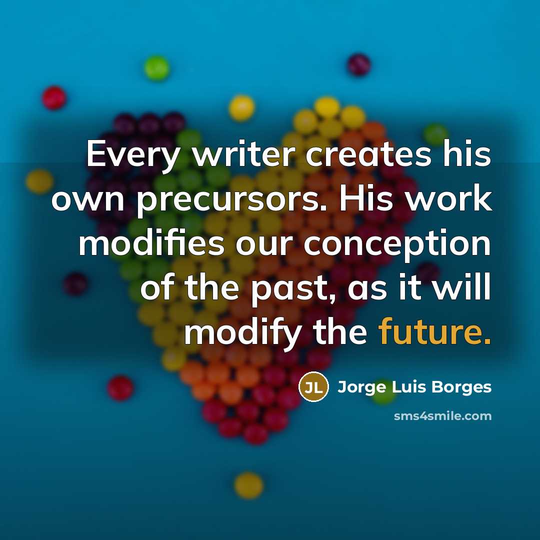“Every writer creates his own precursors. His work modifies our conception of the past, as it will modify the future.” quote by Jorge Luis Borges