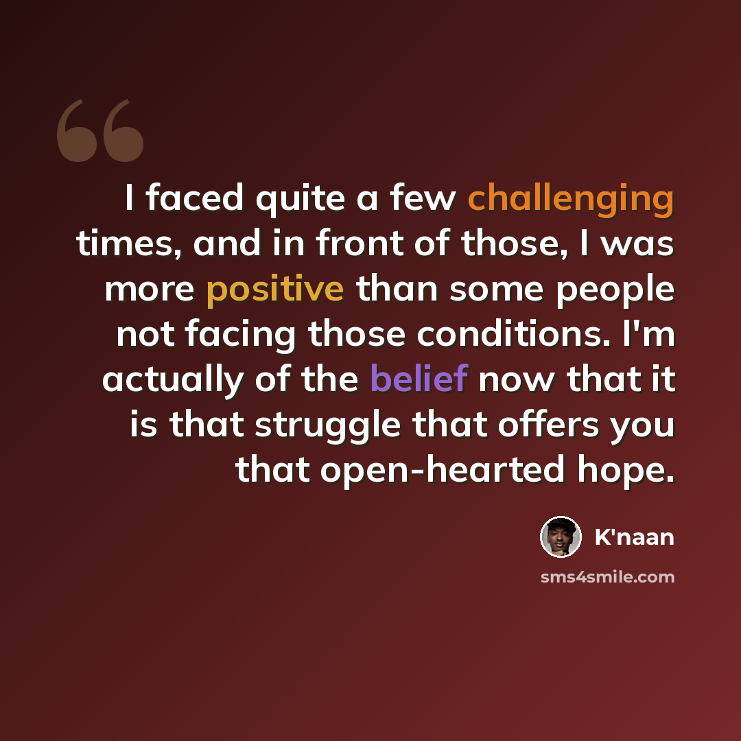 “I faced quite a few challenging times, and in front of those, I was more positive than some people not facing those conditions. I'm actually of the belief now that it is that struggle that offers you that open-hearted hope.” quote by K'naan