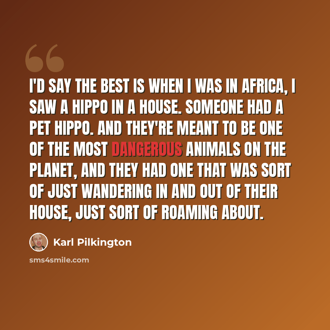“I'd say the best is when I was in Africa, I saw a hippo in a house. Someone had a pet hippo. And they're meant to be one of the most dangerous animals on the planet, and they had one that was sort of just wandering in and out of their house, just sort of roaming about.” quote by Karl Pilkington