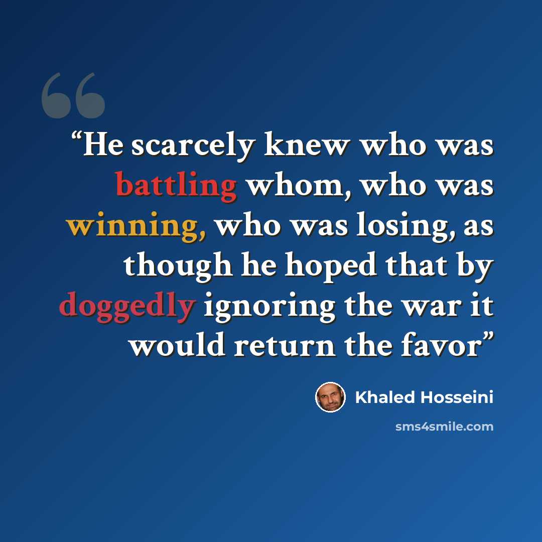 “He scarcely knew who was battling whom, who was winning, who was losing, as though he hoped that by doggedly ignoring the war it would return the favor” quote by Khaled Hosseini