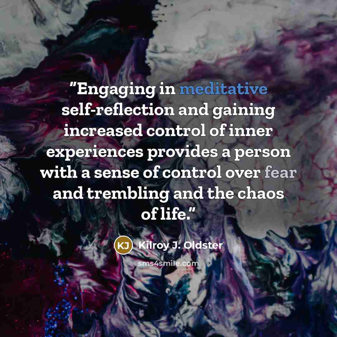 “Engaging in meditative self-reflection and gaining increased control of inner experiences provides a person with a sense of control over fear and trembling and the chaos of life.” quote by Kilroy J. Oldster