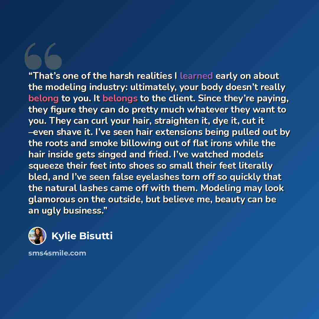“That’s one of the harsh realities I learned early on about the modeling industry: ultimately, your body doesn’t really belong to you. It belongs to the client. Since they’re paying, they figure they can do pretty much whatever they want to you. They can curl your hair, straighten it, dye it, cut…” quote by Kylie Bisutti
