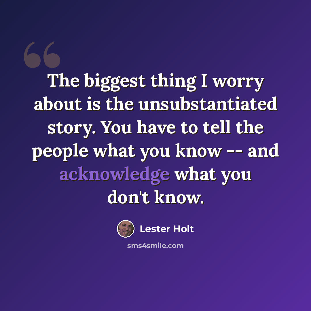 “The biggest thing I worry about is the unsubstantiated story. You have to tell the people what you know -- and acknowledge what you don't know.” quote by Lester Holt