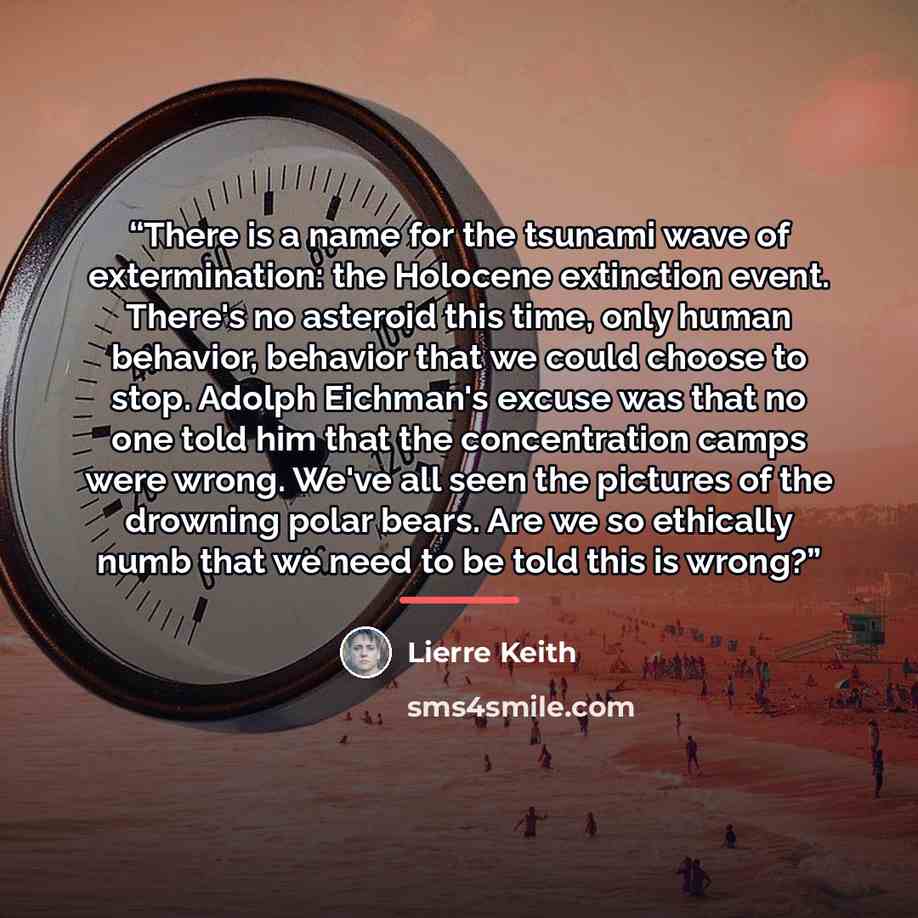 “There is a name for the tsunami wave of extermination: the Holocene extinction event. There's no asteroid this time, only human behavior, behavior that we could choose to stop. Adolph Eichman's excuse was that no one told him that the concentration camps were wrong. We've all seen the pictures of…” quote by Lierre Keith