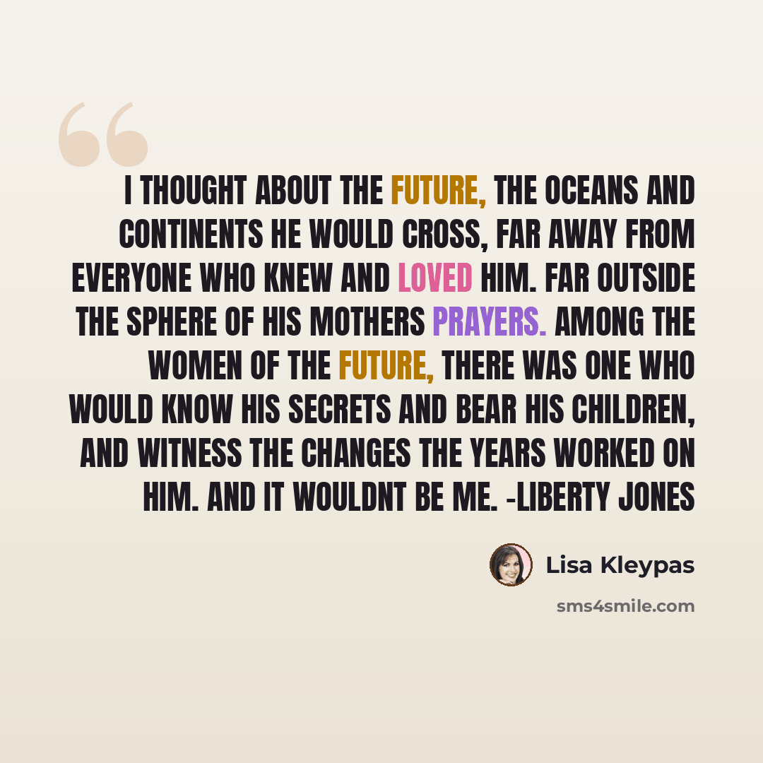 “I thought about the future, the oceans and continents he would cross, far away from everyone who knew and loved him. Far outside the sphere of his mothers prayers. Among the women of the future, there was one who would know his secrets and bear his children, and witness the changes the years…” quote by Lisa Kleypas
