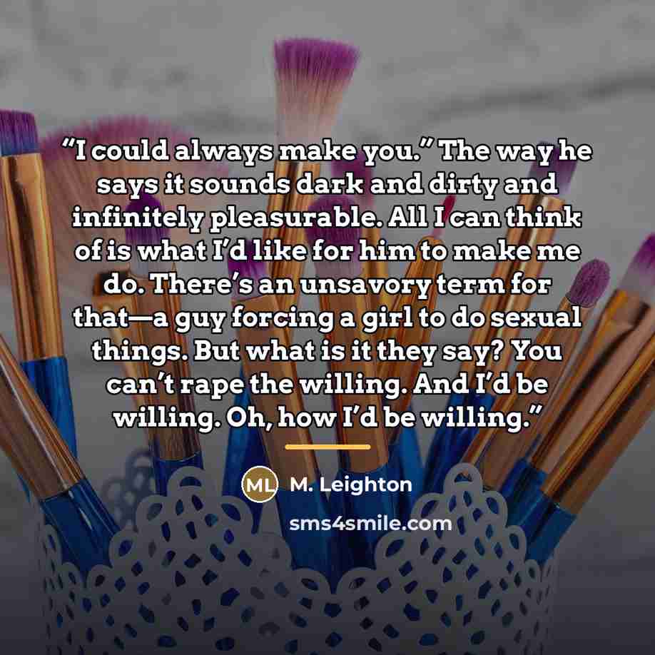 “I could always make you.” The way he says it sounds dark and dirty and infinitely pleasurable. All I can think of is what I’d like for him to make me do. There’s an unsavory term for that—a guy forcing a girl to do sexual things. But what is it they say? You can’t rape the willing. And I’d be…” quote by M. Leighton
