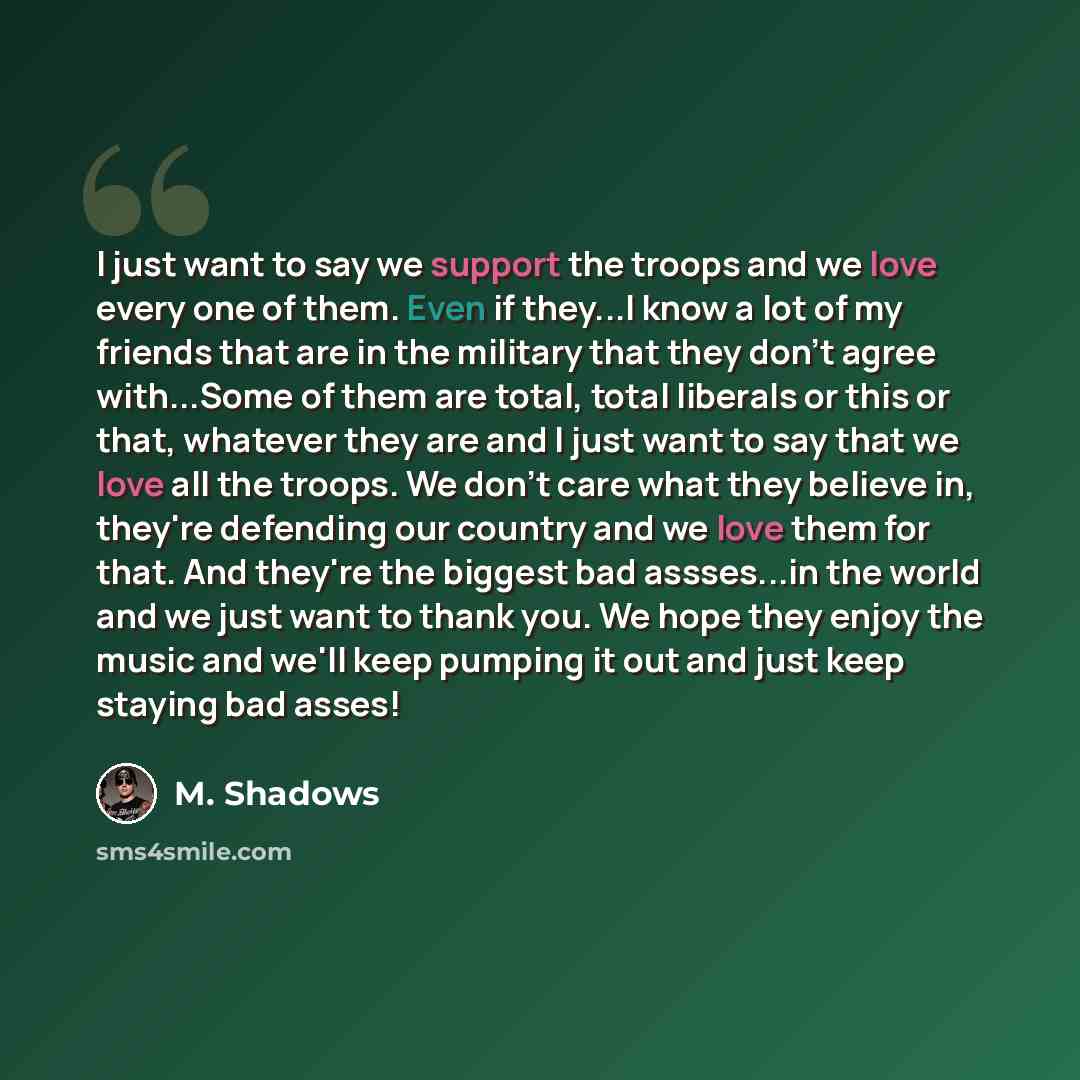 “I just want to say we support the troops and we love every one of them. Even if they...I know a lot of my friends that are in the military that they don't agree with...Some of them are total, total liberals or this or that, whatever they are and I just want to say that we love all the troops. We…” quote by M. Shadows