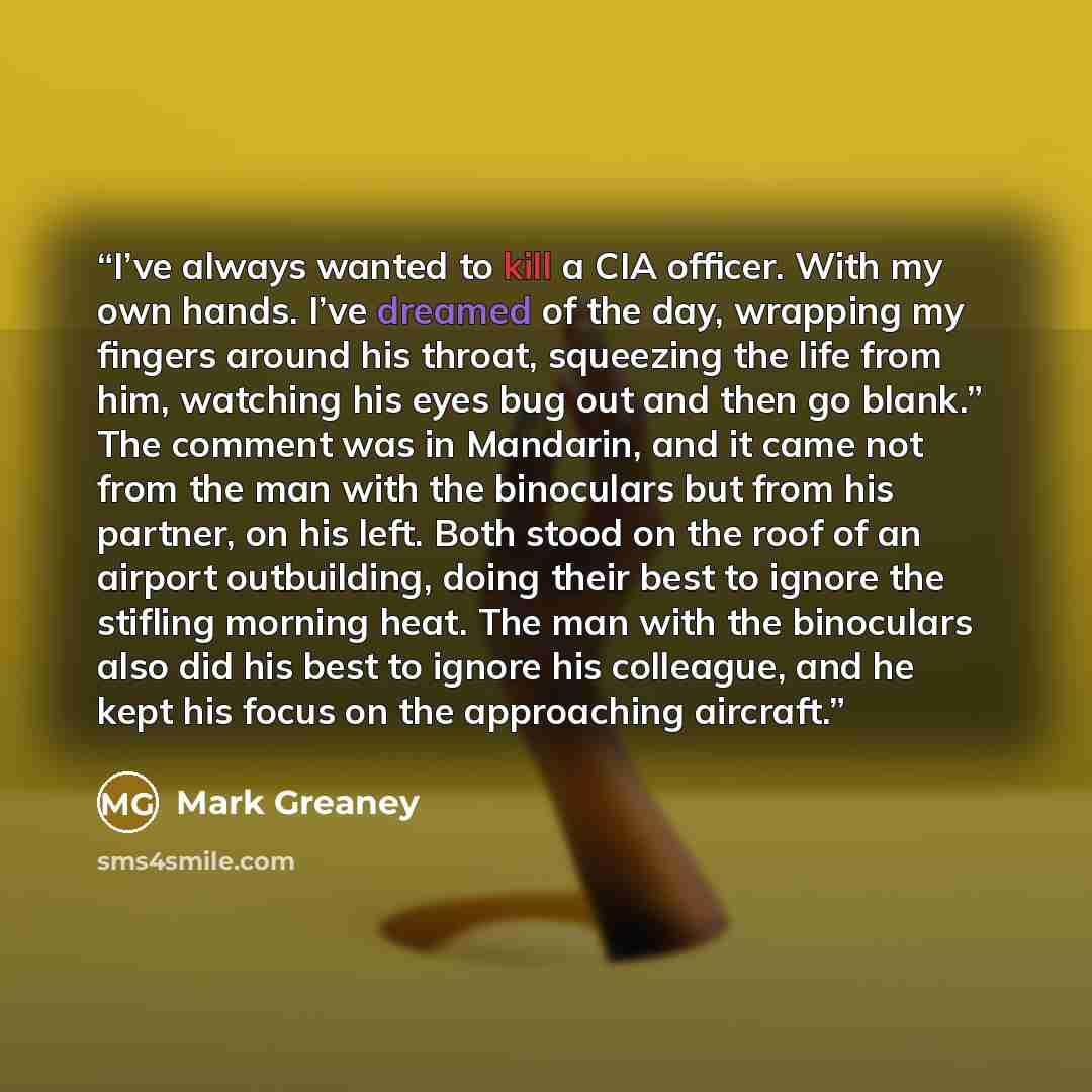“I’ve always wanted to kill a CIA officer. With my own hands. I’ve dreamed of the day, wrapping my fingers around his throat, squeezing the life from him, watching his eyes bug out and then go blank.” The comment was in Mandarin, and it came not from the man with the binoculars but from his…” quote by Mark Greaney