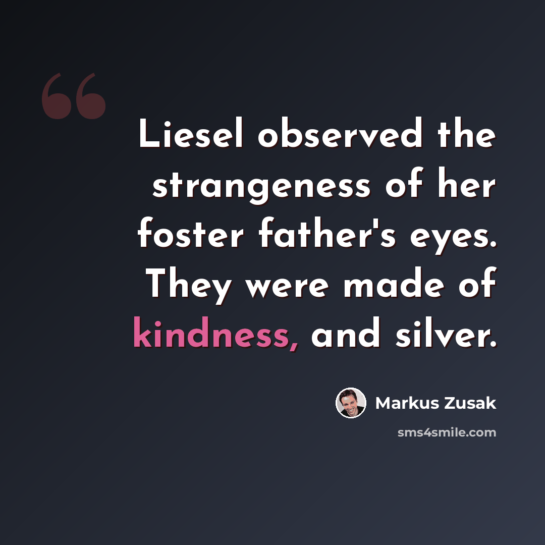 “Liesel observed the strangeness of her foster father's eyes. They were made of kindness, and silver.” quote by Markus Zusak