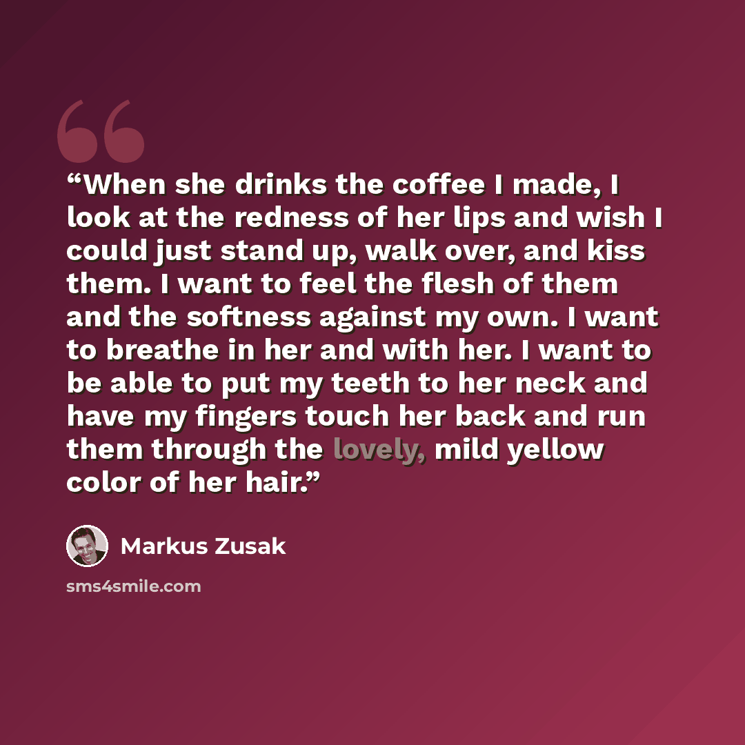 “When she drinks the coffee I made, I look at the redness of her lips and wish I could just stand up, walk over, and kiss them. I want to feel the flesh of them and the softness against my own. I want to breathe in her and with her. I want to be able to put my teeth to her neck and have my fingers…” quote by Markus Zusak