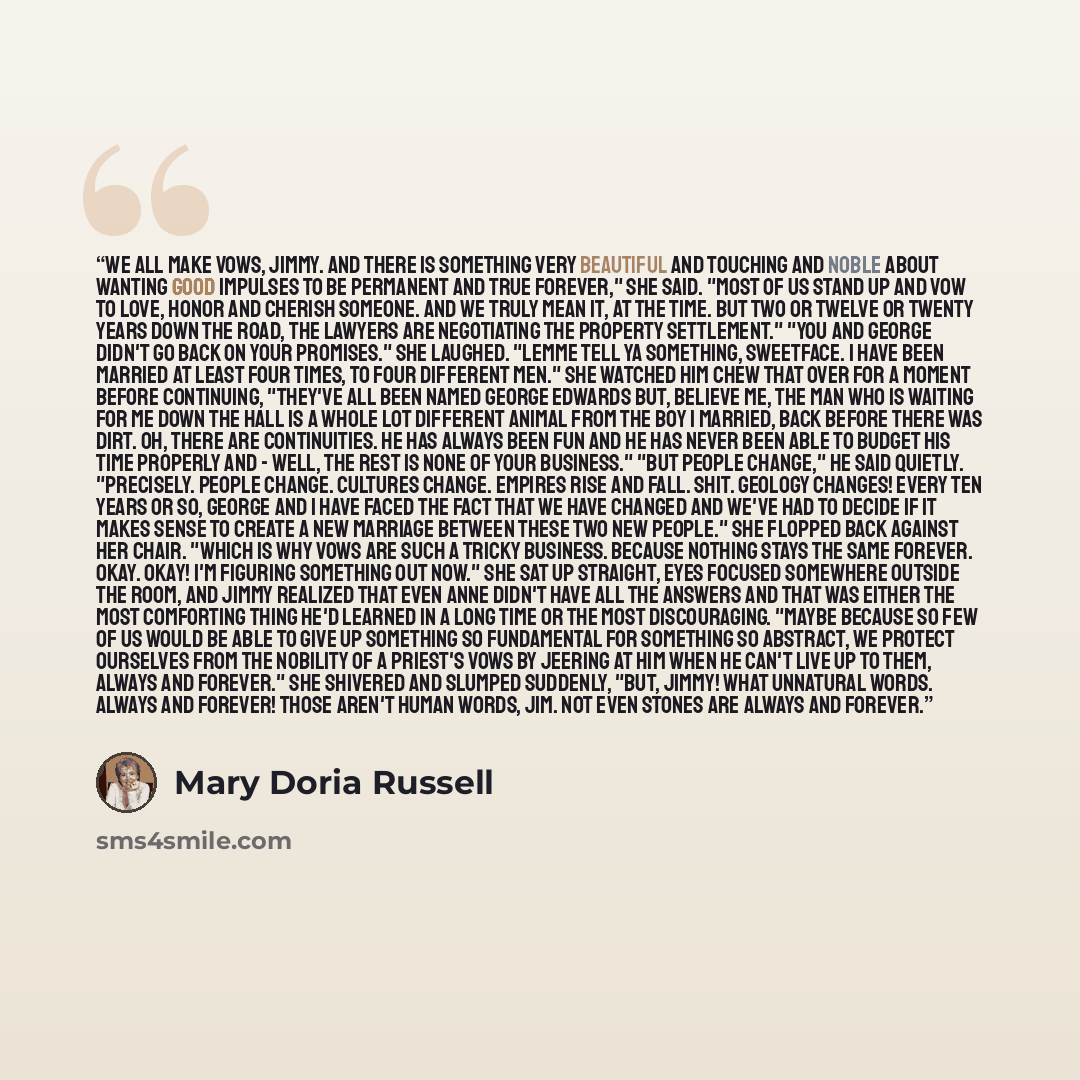 “we all make vows, Jimmy. And there is something very beautiful and touching and noble about wanting good impulses to be permanent and true forever," she said. "Most of us stand up and vow to love, honor and cherish someone. And we truly mean it, at the time. But two or twelve or twenty years down…” quote by Mary Doria Russell