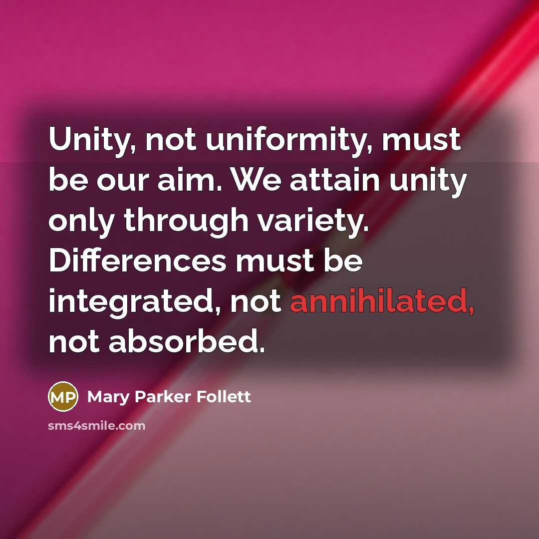 “Unity, not uniformity, must be our aim. We attain unity only through variety. Differences must be integrated, not annihilated, not absorbed.” quote by Mary Parker Follett