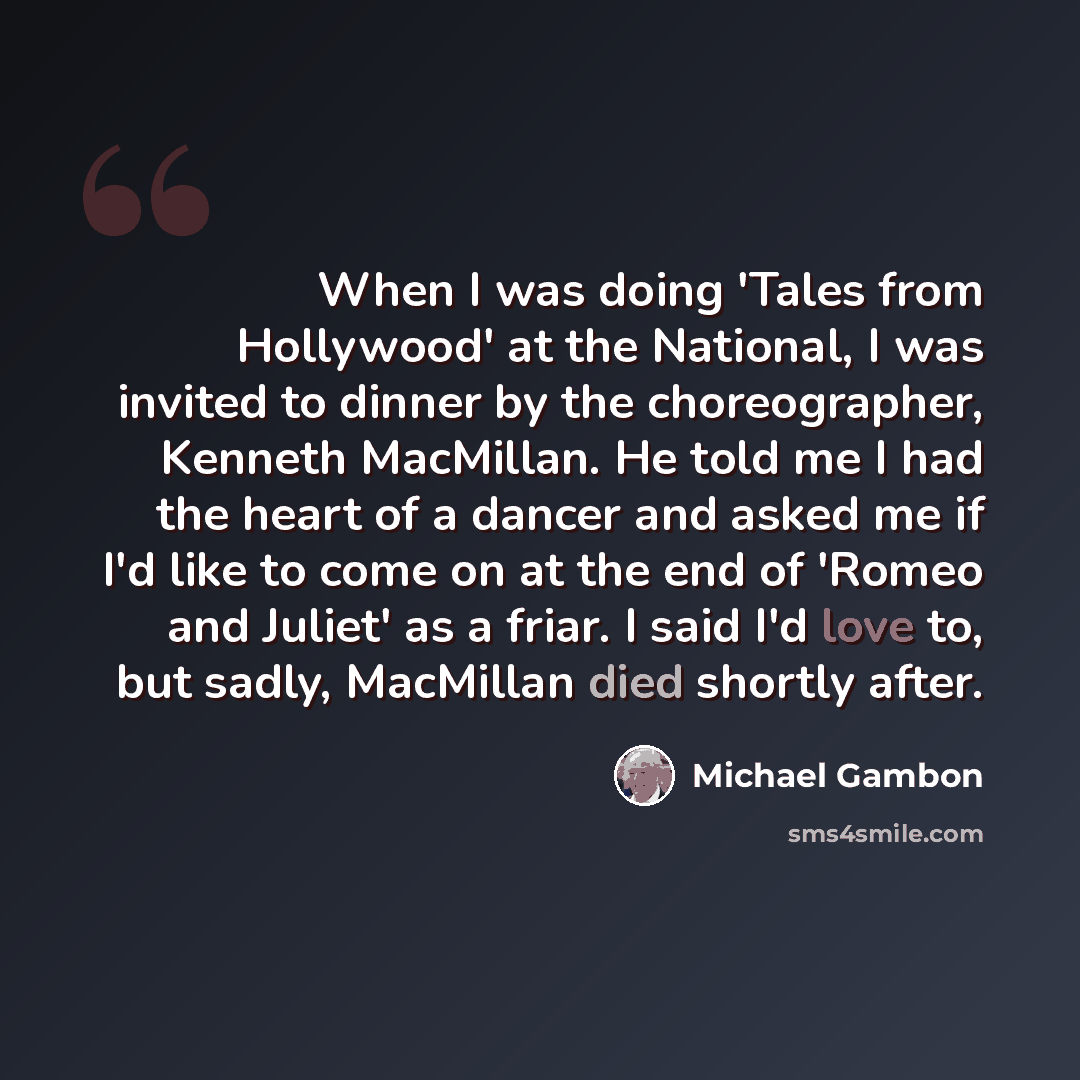 “When I was doing 'Tales from Hollywood' at the National, I was invited to dinner by the choreographer, Kenneth MacMillan. He told me I had the heart of a dancer and asked me if I'd like to come on at the end of 'Romeo and Juliet' as a friar. I said I'd love to, but sadly, MacMillan died shortly…” quote by Michael Gambon