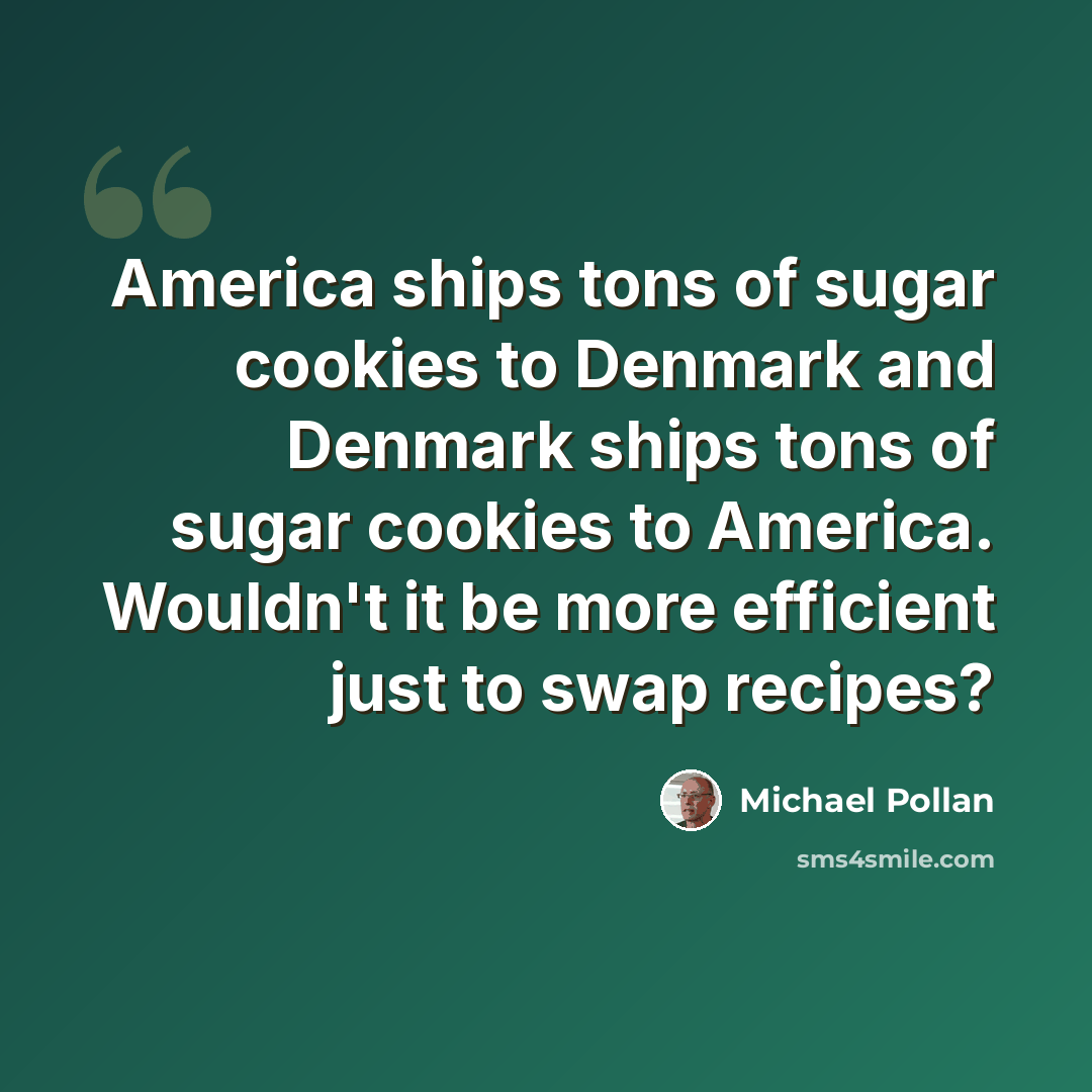 “America ships tons of sugar cookies to Denmark and Denmark ships tons of sugar cookies to America. Wouldn't it be more efficient just to swap recipes?” quote by Michael Pollan