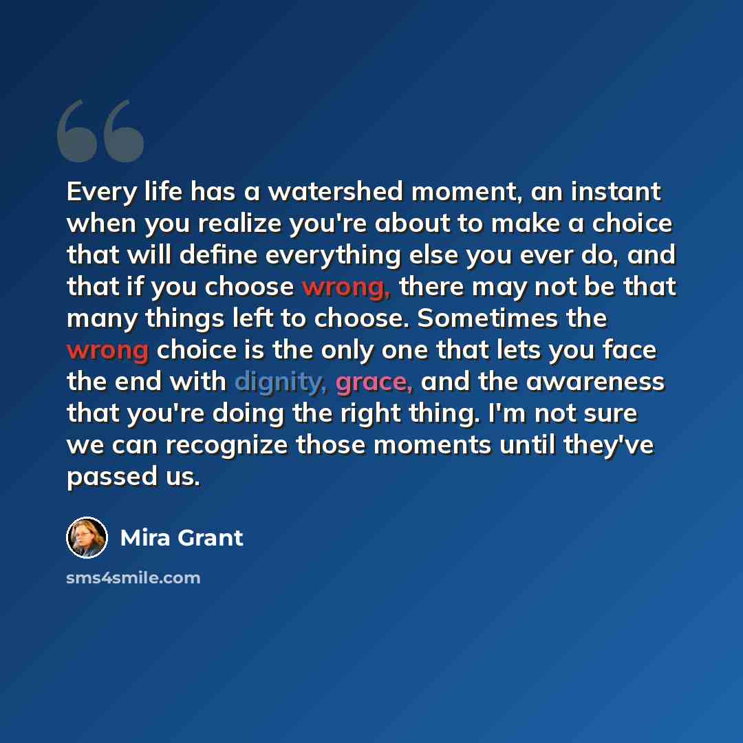 “Every life has a watershed moment, an instant when you realize you're about to make a choice that will define everything else you ever do, and that if you choose wrong, there may not be that many things left to choose. Sometimes the wrong choice is the only one that lets you face the end with…” quote by Mira Grant