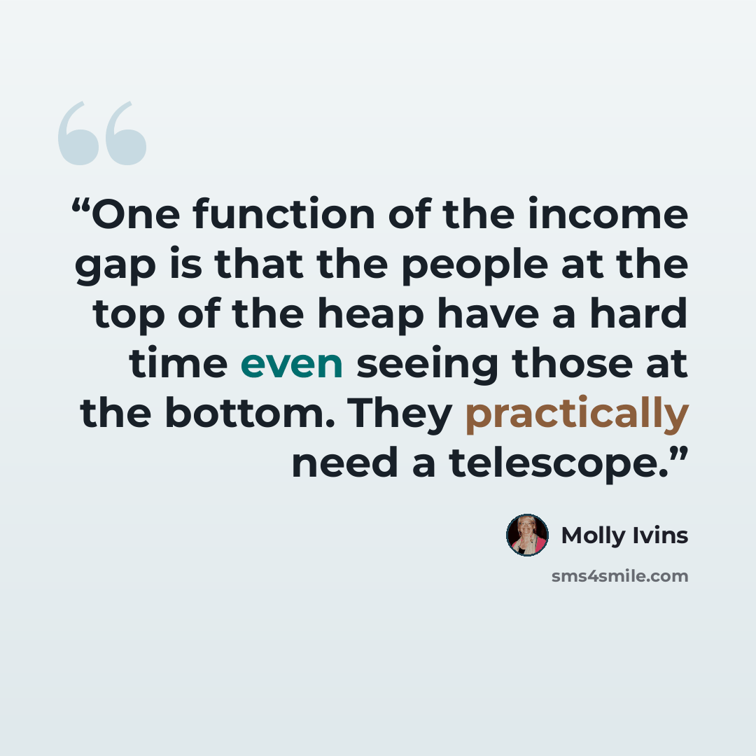 “One function of the income gap is that the people at the top of the heap have a hard time even seeing those at the bottom. They practically need a telescope.” quote by Molly Ivins