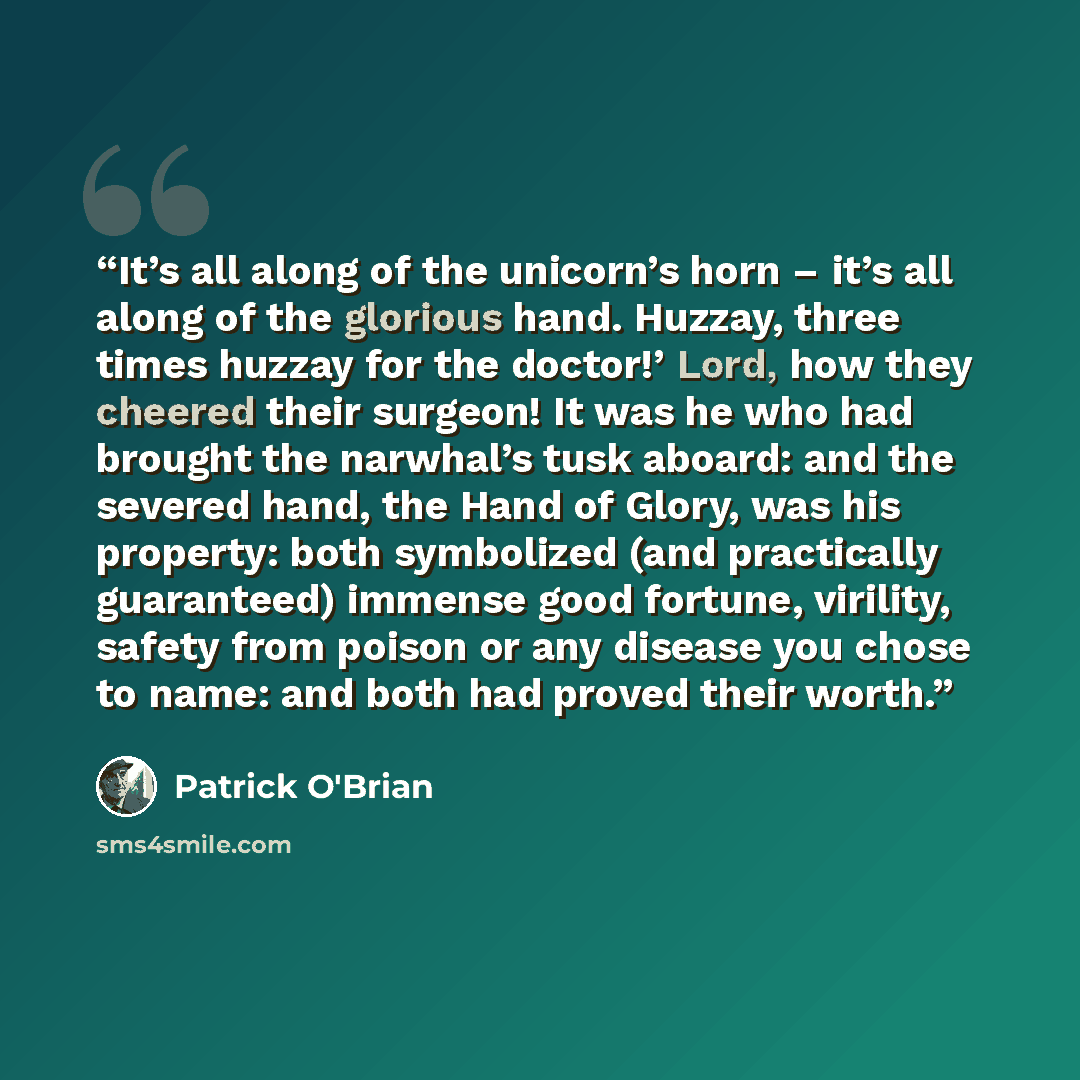 “It’s all along of the unicorn’s horn – it’s all along of the glorious hand. Huzzay, three times huzzay for the doctor!’ Lord, how they cheered their surgeon! It was he who had brought the narwhal’s tusk aboard: and the severed hand, the Hand of Glory, was his property: both symbolized (and…” quote by Patrick O'Brian