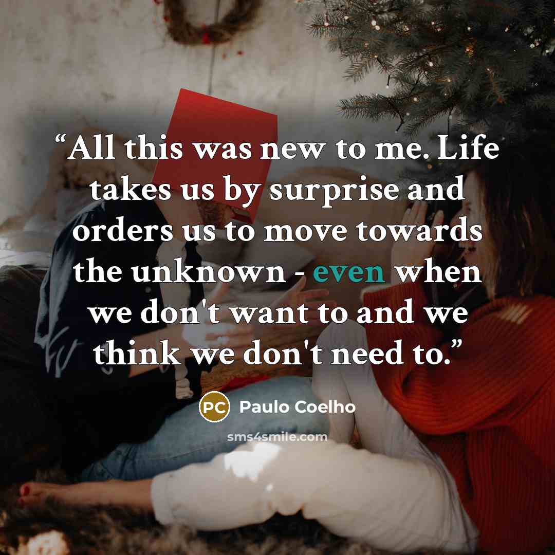 “All this was new to me. Life takes us by surprise and orders us to move towards the unknown - even when we don't want to and we think we don't need to.” quote by Paulo Coelho