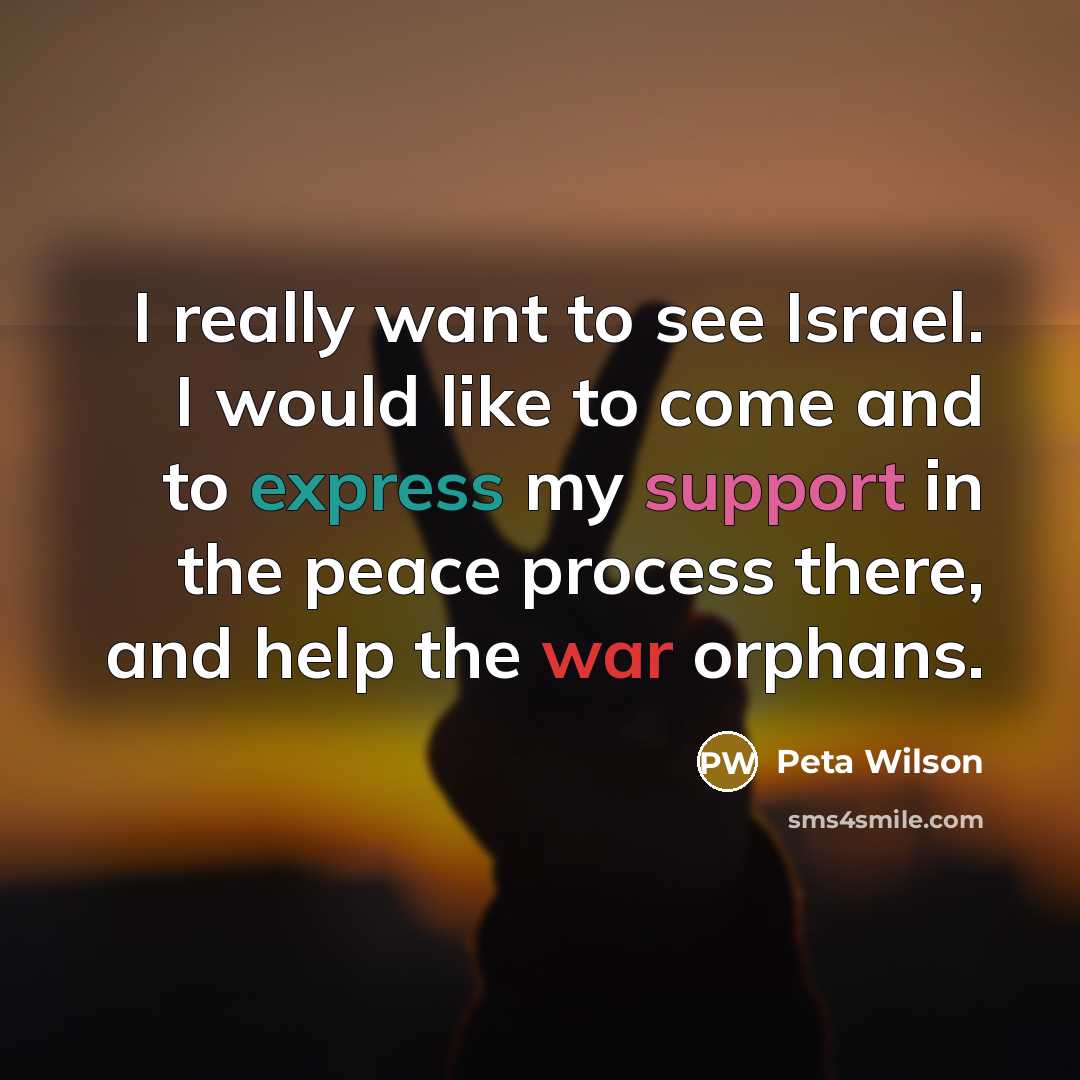 “I really want to see Israel. I would like to come and to express my support in the peace process there, and help the war orphans.” quote by Peta Wilson