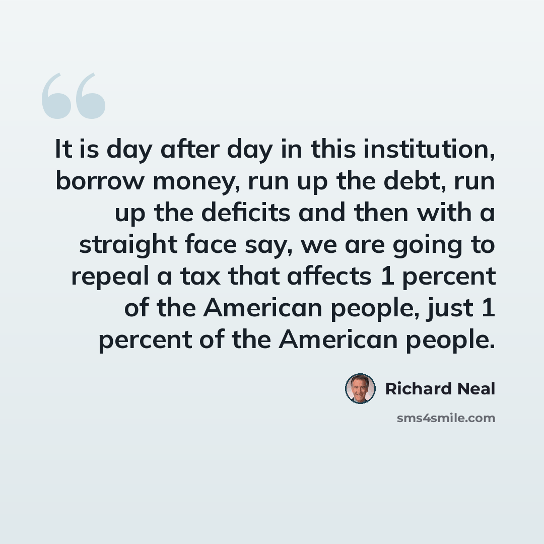“It is day after day in this institution, borrow money, run up the debt, run up the deficits and then with a straight face say, we are going to repeal a tax that affects 1 percent of the American people, just 1 percent of the American people.” quote by Richard Neal