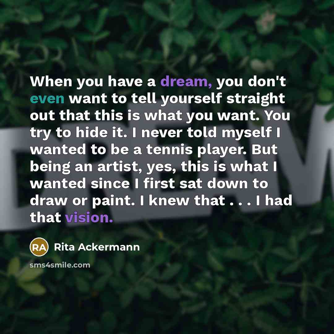 “When you have a dream, you don't even want to tell yourself straight out that this is what you want. You try to hide it. I never told myself I wanted to be a tennis player. But being an artist, yes, this is what I wanted since I first sat down to draw or paint. I knew that . . . I had that vision.” quote by Rita Ackermann