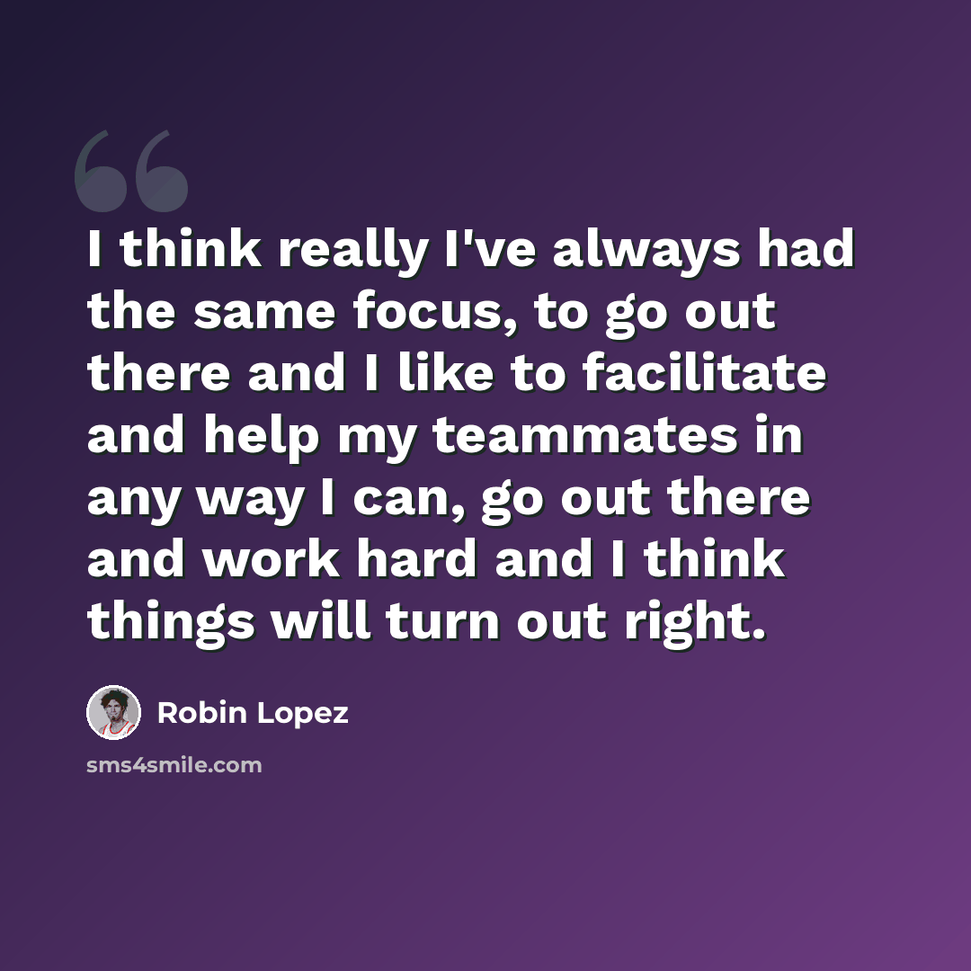 “I think really I've always had the same focus, to go out there and I like to facilitate and help my teammates in any way I can, go out there and work hard and I think things will turn out right.” quote by Robin Lopez