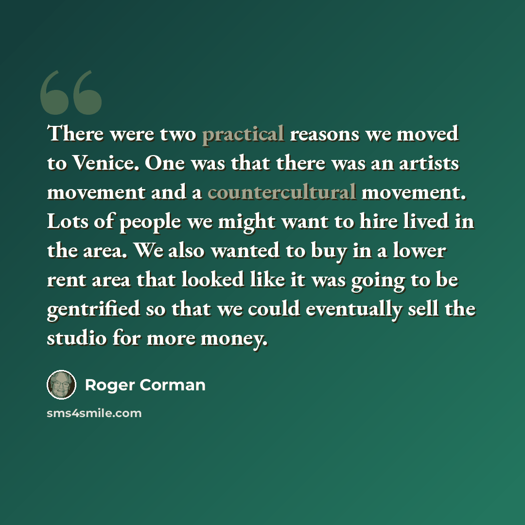 “There were two practical reasons we moved to Venice. One was that there was an artists movement and a countercultural movement. Lots of people we might want to hire lived in the area. We also wanted to buy in a lower rent area that looked like it was going to be gentrified so that we could…” quote by Roger Corman