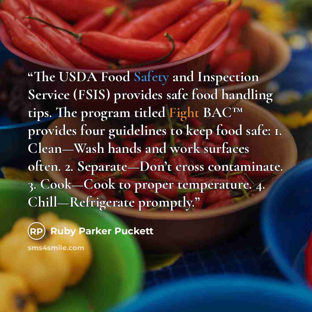 “The USDA Food Safety and Inspection Service (FSIS) provides safe food handling tips. The program titled Fight BAC™ provides four guidelines to keep food safe: 1. Clean—Wash hands and work surfaces often. 2. Separate—Don’t cross contaminate. 3. Cook—Cook to proper temperature. 4. Chill—Refrigerate…” quote by Ruby Parker Puckett